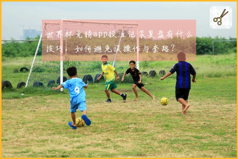 世界杯竞猜app投注记录复盘有什么技巧，如何避免误操作与套路？